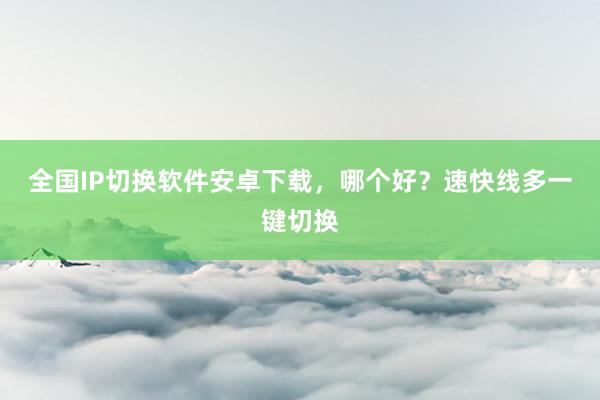全国IP切换软件安卓下载，哪个好？速快线多一键切换
