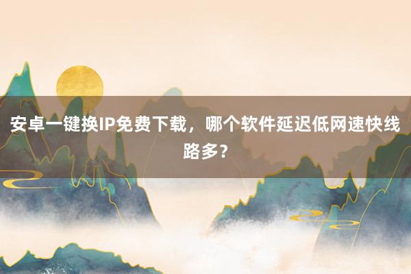 安卓一键换IP免费下载，哪个软件延迟低网速快线路多？