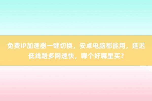 免费IP加速器一键切换，安卓电脑都能用，延迟低线路多网速快，哪个好哪里买？