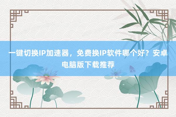 一键切换IP加速器，免费换IP软件哪个好？安卓电脑版下载推荐