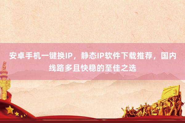 安卓手机一键换IP，静态IP软件下载推荐，国内线路多且快稳的至佳之选