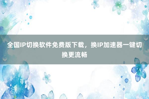 全国IP切换软件免费版下载，换IP加速器一键切换更流畅