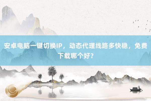 安卓电脑一键切换IP，动态代理线路多快稳，免费下载哪个好？