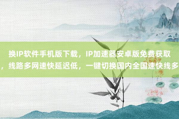 换IP软件手机版下载，IP加速器安卓版免费获取，线路多网速快延迟低，一键切换国内全国速快线多