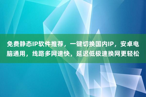 免费静态IP软件推荐，一键切换国内IP，安卓电脑通用，线路多网速快，延迟低极速换网更轻松