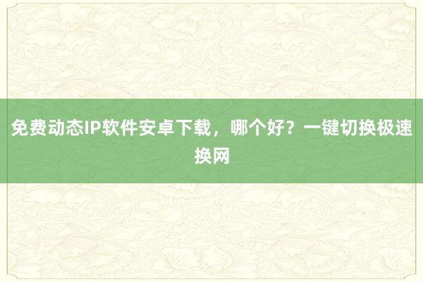 免费动态IP软件安卓下载，哪个好？一键切换极速换网