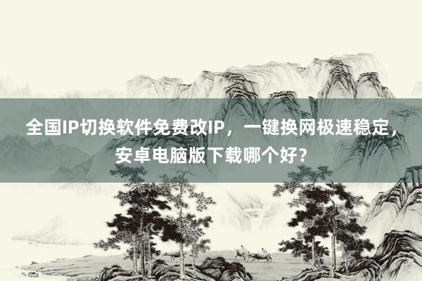全国IP切换软件免费改IP，一键换网极速稳定，安卓电脑版下载哪个好？