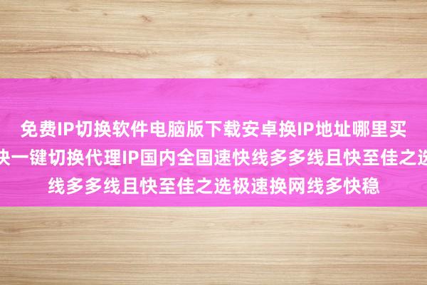 免费IP切换软件电脑版下载安卓换IP地址哪里买延迟低线路多网速快一键切换代理IP国内全国速快线多多线且快至佳之选极速换网线多快稳