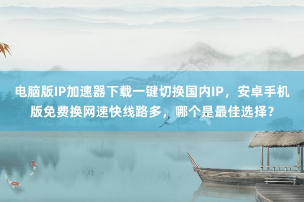 电脑版IP加速器下载一键切换国内IP，安卓手机版免费换网速快线路多，哪个是最佳选择？