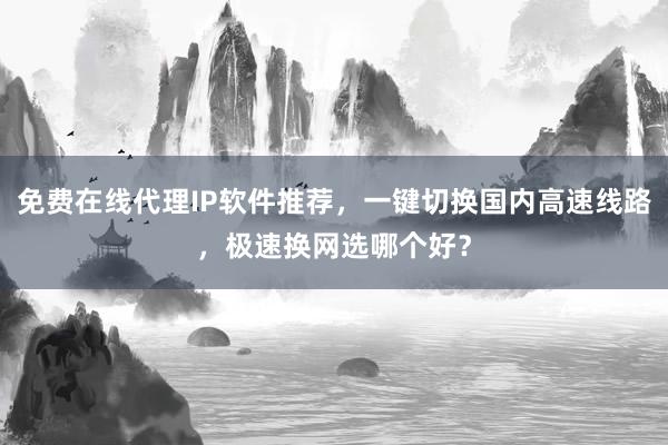 免费在线代理IP软件推荐，一键切换国内高速线路，极速换网选哪个好？