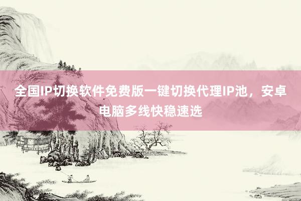 全国IP切换软件免费版一键切换代理IP池，安卓电脑多线快稳速选