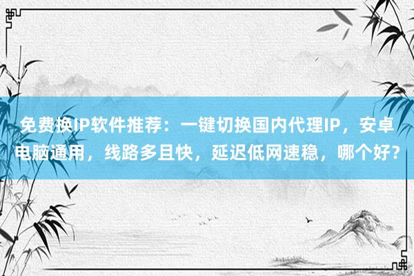 免费换IP软件推荐：一键切换国内代理IP，安卓电脑通用，线路多且快，延迟低网速稳，哪个好？