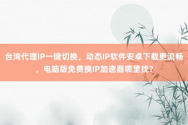 台湾代理IP一键切换，动态IP软件安卓下载更流畅，电脑版免费换IP加速器哪里找？