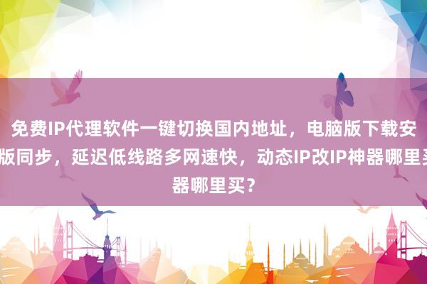 免费IP代理软件一键切换国内地址，电脑版下载安卓版同步，延迟低线路多网速快，动态IP改IP神器哪里买？