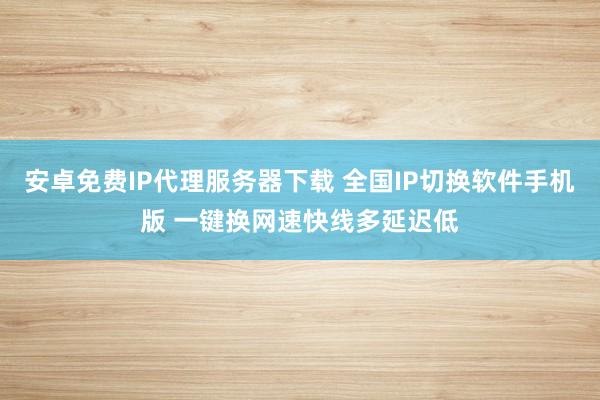安卓免费IP代理服务器下载 全国IP切换软件手机版 一键换网速快线多延迟低
