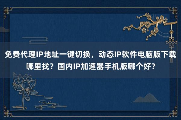 免费代理IP地址一键切换，动态IP软件电脑版下载哪里找？国内IP加速器手机版哪个好？