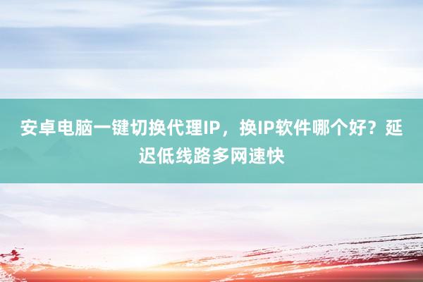 安卓电脑一键切换代理IP，换IP软件哪个好？延迟低线路多网速快