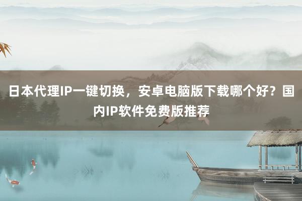 日本代理IP一键切换，安卓电脑版下载哪个好？国内IP软件免费版推荐