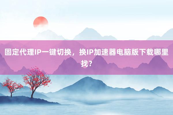 固定代理IP一键切换，换IP加速器电脑版下载哪里找？