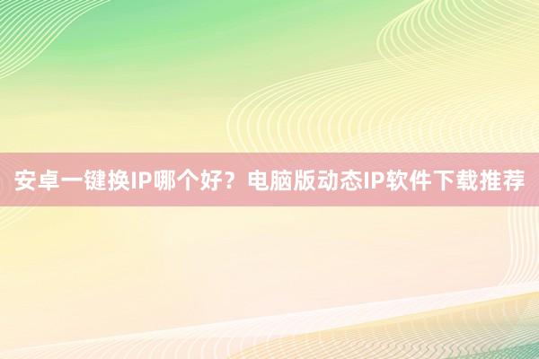 安卓一键换IP哪个好？电脑版动态IP软件下载推荐