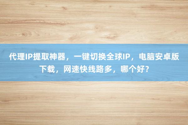 代理IP提取神器，一键切换全球IP，电脑安卓版下载，网速快线路多，哪个好？