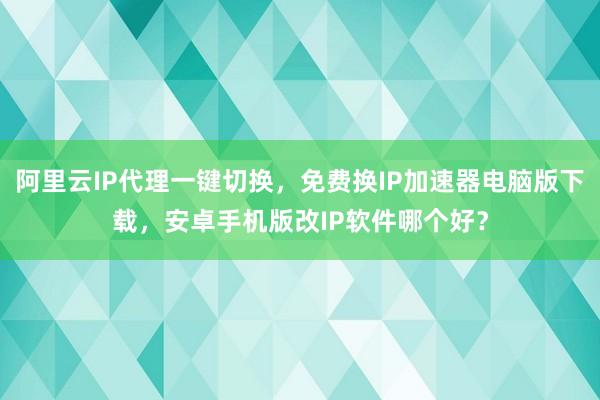 阿里云IP代理一键切换，免费换IP加速器电脑版下载，安卓手机版改IP软件哪个好？