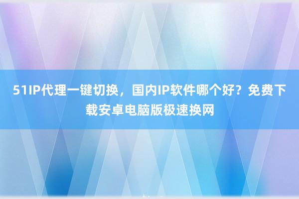 51IP代理一键切换，国内IP软件哪个好？免费下载安卓电脑版极速换网