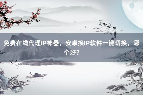 免费在线代理IP神器，安卓换IP软件一键切换，哪个好？