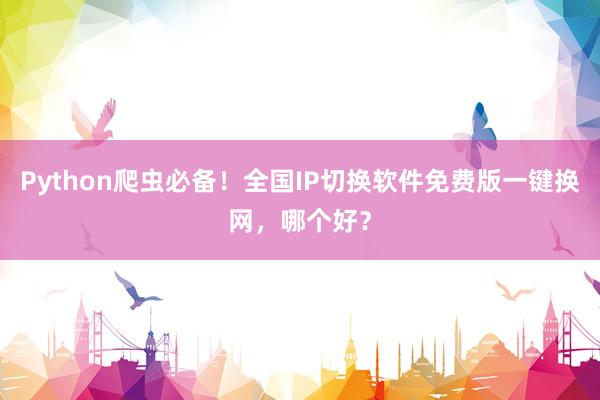 Python爬虫必备！全国IP切换软件免费版一键换网，哪个好？