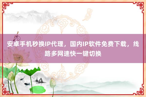 安卓手机秒换IP代理，国内IP软件免费下载，线路多网速快一键切换