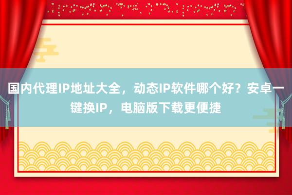 国内代理IP地址大全，动态IP软件哪个好？安卓一键换IP，电脑版下载更便捷