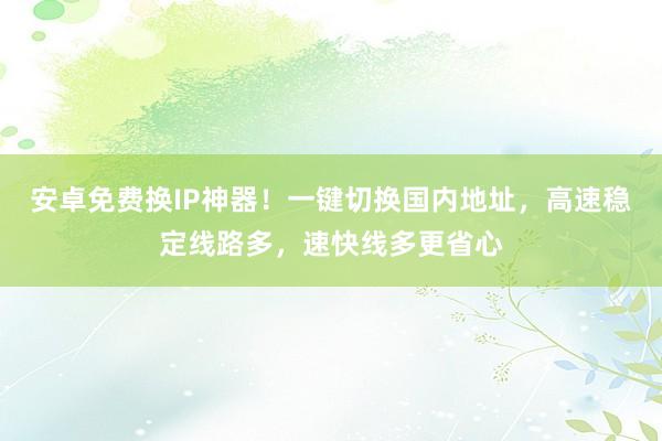 安卓免费换IP神器！一键切换国内地址，高速稳定线路多，速快线多更省心