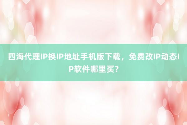 四海代理IP换IP地址手机版下载，免费改IP动态IP软件哪里买？