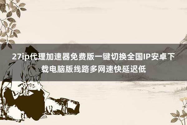 27ip代理加速器免费版一键切换全国IP安卓下载电脑版线路多网速快延迟低