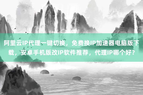 阿里云IP代理一键切换，免费换IP加速器电脑版下载，安卓手机版改IP软件推荐，代理IP哪个好？