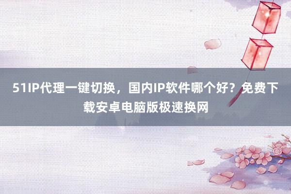 51IP代理一键切换，国内IP软件哪个好？免费下载安卓电脑版极速换网