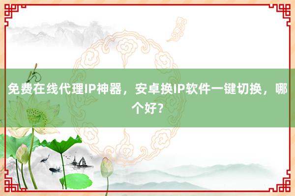 免费在线代理IP神器，安卓换IP软件一键切换，哪个好？