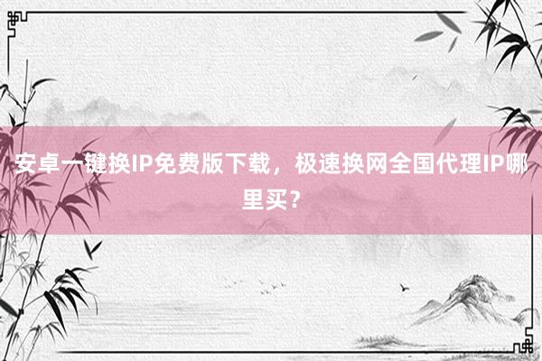 安卓一键换IP免费版下载，极速换网全国代理IP哪里买？