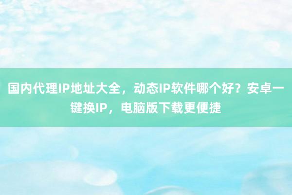 国内代理IP地址大全，动态IP软件哪个好？安卓一键换IP，电脑版下载更便捷