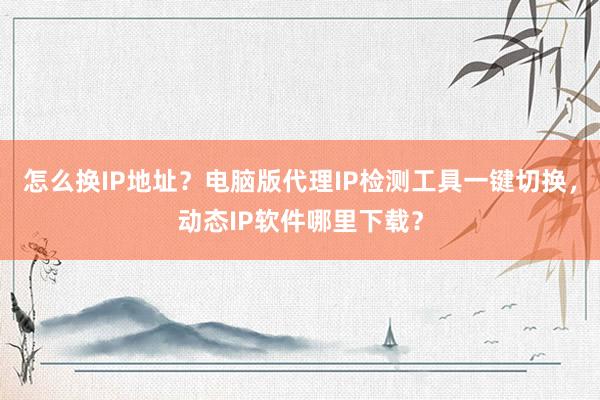 怎么换IP地址？电脑版代理IP检测工具一键切换，动态IP软件哪里下载？