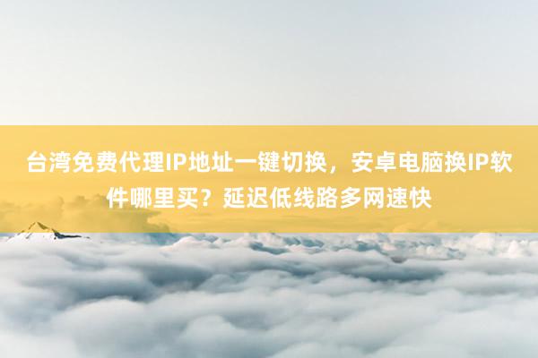 台湾免费代理IP地址一键切换，安卓电脑换IP软件哪里买？延迟低线路多网速快