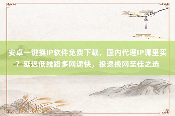 安卓一键换IP软件免费下载，国内代理IP哪里买？延迟低线路多网速快，极速换网至佳之选