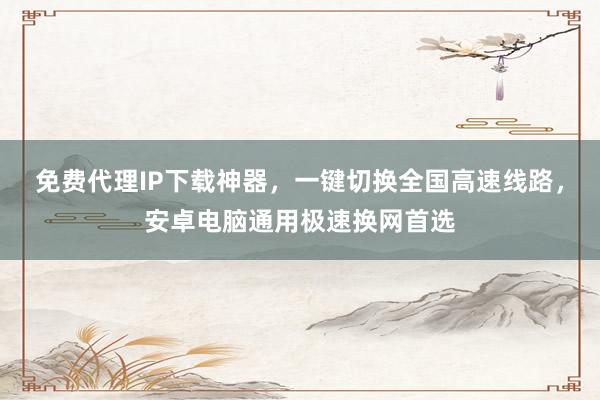 免费代理IP下载神器，一键切换全国高速线路，安卓电脑通用极速换网首选