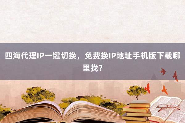 四海代理IP一键切换，免费换IP地址手机版下载哪里找？