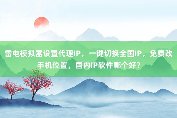 雷电模拟器设置代理IP，一键切换全国IP，免费改手机位置，国内IP软件哪个好？