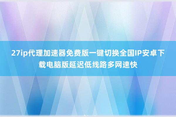 27ip代理加速器免费版一键切换全国IP安卓下载电脑版延迟低线路多网速快