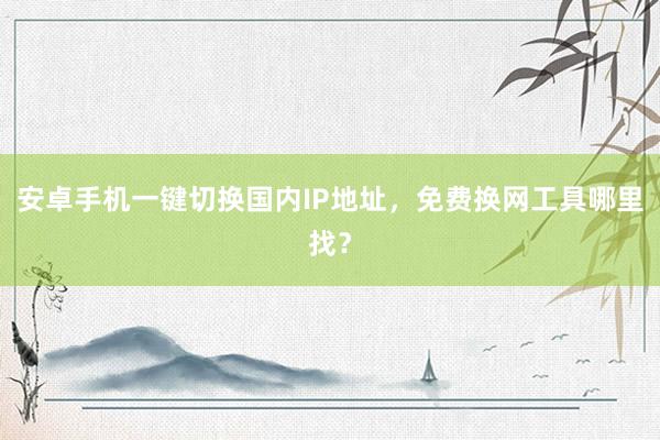 安卓手机一键切换国内IP地址，免费换网工具哪里找？