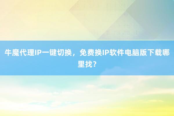 牛魔代理IP一键切换，免费换IP软件电脑版下载哪里找？