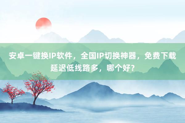 安卓一键换IP软件，全国IP切换神器，免费下载延迟低线路多，哪个好？