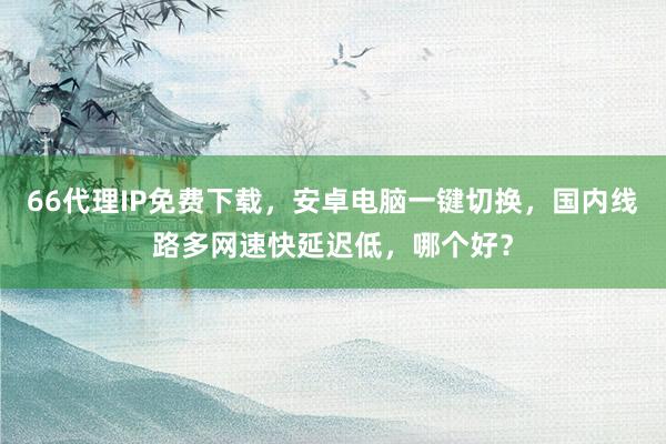 66代理IP免费下载，安卓电脑一键切换，国内线路多网速快延迟低，哪个好？